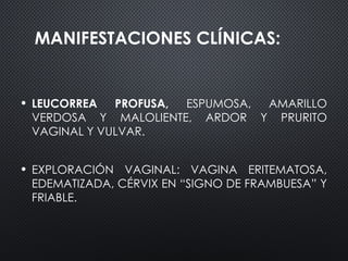 MANIFESTACIONES CLÍNICAS:
• LEUCORREA PROFUSA, ESPUMOSA, AMARILLO
VERDOSA Y MALOLIENTE, ARDOR Y PRURITO
VAGINAL Y VULVAR.
• EXPLORACIÓN VAGINAL: VAGINA ERITEMATOSA,
EDEMATIZADA, CÉRVIX EN “SIGNO DE FRAMBUESA” Y
FRIABLE.
 