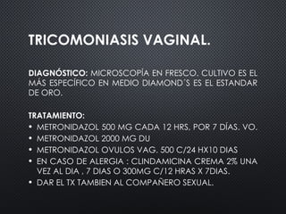 TRICOMONIASIS VAGINAL.
DIAGNÓSTICO: MICROSCOPÍA EN FRESCO. CULTIVO ES EL
MÁS ESPECÍFICO EN MEDIO DIAMOND´S ES EL ESTANDAR
DE ORO.
TRATAMIENTO:
• METRONIDAZOL 500 MG CADA 12 HRS, POR 7 DÍAS. VO.
• METRONIDAZOL 2000 MG DU
• METRONIDAZOL OVULOS VAG. 500 C/24 HX10 DIAS
• EN CASO DE ALERGIA : CLINDAMICINA CREMA 2% UNA
VEZ AL DIA , 7 DIAS O 300MG C/12 HRAS X 7DIAS.
• DAR EL TX TAMBIEN AL COMPAÑERO SEXUAL.
 