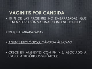 VAGINITIS POR CANDIDA
• 10 % DE LAS PACIENTES NO EMBARAZADAS, QUE
TIENEN SECRECIÓN VAGINAL CONTIENE HONGOS.
• 33 % EN EMBARAZADAS.
• AGENTE ETIOLÓGICO: CÁNDIDA ÁLBICANS.
• CRECE EN AMBIENTES CON PH > 5, ASOCIADO A
USO DE ANTIBIÓTICOS SISTÉMICOS.
 
