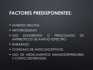 FACTORES PREDISPONENTES:
• DIABETES MELLITUS
• HIPOTIROIDISMO
• USO EXAGERADO O PROLOGADO DE
ANTIBIÓTICOS DE AMPLIO ESPECTRO
• EMBARAZO
• CONSUMO DE ANTICONCEPTIVOS
• USO DE MEDICAMENTOS INMUNODEPRESORES
Y CORTICOESTEROIDES.
 