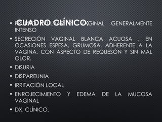 CUADRO CLÍNICO:
• PRURITO VULVAR Y VAGINAL GENERALMENTE
INTENSO
• SECRECIÓN VAGINAL BLANCA ACUOSA , EN
OCASIONES ESPESA, GRUMOSA, ADHERENTE A LA
VAGINA, CON ASPECTO DE REQUESÓN Y SIN MAL
OLOR.
• DISURIA
• DISPAREUNIA
• IRRITACIÓN LOCAL
• ENROJECIMIENTO Y EDEMA DE LA MUCOSA
VAGINAL
• DX. CLÍNICO.
 