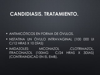 CANDIDIASIS. TRATAMIENTO.
• ANTIMICÓTICOS EN FORMA DE ÓVULOS.
• NISTATINA UN ÓVULO INTRAVAGINAL (100 000 UI
C/12 HRAS X 10 DÍAS)
• IMIDAZOLES: MICONAZOL ,CLOTRIMAZOL,
ITRACONAZOL (100MG C/24 HRAS X 3DIAS)
(CONTRAINDICAD EN EL EMB).
 