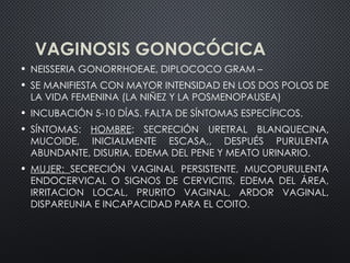 VAGINOSIS GONOCÓCICA
• NEISSERIA GONORRHOEAE, DIPLOCOCO GRAM –
• SE MANIFIESTA CON MAYOR INTENSIDAD EN LOS DOS POLOS DE
LA VIDA FEMENINA (LA NIÑEZ Y LA POSMENOPAUSEA)
• INCUBACIÓN 5-10 DÍAS. FALTA DE SÍNTOMAS ESPECÍFICOS.
• SÍNTOMAS: HOMBRE: SECRECIÓN URETRAL BLANQUECINA,
MUCOIDE, INICIALMENTE ESCASA,, DESPUÉS PURULENTA
ABUNDANTE, DISURIA, EDEMA DEL PENE Y MEATO URINARIO.
• MUJER: SECRECIÓN VAGINAL PERSISTENTE, MUCOPURULENTA
ENDOCERVICAL O SIGNOS DE CERVICITIS, EDEMA DEL ÁREA,
IRRITACION LOCAL, PRURITO VAGINAL, ARDOR VAGINAL,
DISPAREUNIA E INCAPACIDAD PARA EL COITO.
 