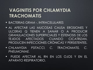VAGINITIS POR CHLAMYDIA
TRACHOMATIS
• BACTERIAS GRAM -, INTRACELULARES
• AL AFECTAR LAS MUCOSAS CAUSA EROSIONES Y
ULCERAS Q TIENEN A SANAR O A PRODUCIR
GRANULACIONES SUPERFICIALES Y ESTENOSIS DE LOS
TEJIDOS AFECTADOS CUANDO CICATRIZAN.
PRODUCEN INFECCIONES CRÓNICAS Y PERSISTENTES.
• CHLAMYDIA PSITACCI, C. TRACHOMATIS, C.
PNEUMONIAE.
• PUEDE AFECTAR AL RN EN LOS OJOS Y EN EL
APARATO RESPIRATORIO.
 