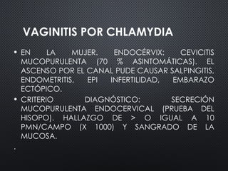 VAGINITIS POR CHLAMYDIA
• EN LA MUJER. ENDOCÉRVIX: CEVICITIS
MUCOPURULENTA (70 % ASINTOMÁTICAS). EL
ASCENSO POR EL CANAL PUDE CAUSAR SALPINGITIS,
ENDOMETRITIS, EPI INFERTILIDAD, EMBARAZO
ECTÓPICO.
• CRITERIO DIAGNÓSTICO: SECRECIÓN
MUCOPURULENTA ENDOCERVICAL (PRUEBA DEL
HISOPO). HALLAZGO DE > O IGUAL A 10
PMN/CAMPO (X 1000) Y SANGRADO DE LA
MUCOSA.
.
 