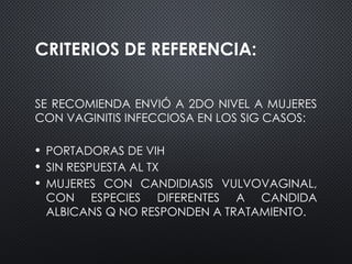 CRITERIOS DE REFERENCIA:
SE RECOMIENDA ENVIÓ A 2DO NIVEL A MUJERES
CON VAGINITIS INFECCIOSA EN LOS SIG CASOS:
• PORTADORAS DE VIH
• SIN RESPUESTA AL TX
• MUJERES CON CANDIDIASIS VULVOVAGINAL,
CON ESPECIES DIFERENTES A CANDIDA
ALBICANS Q NO RESPONDEN A TRATAMIENTO.
 