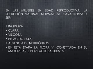 EN LAS MUJERES EN EDAD REPRODUCTIVA, LA
SECRECIÓN VAGINAL NORMAL, SE CARACTERIZA X
SER:
• INODORA
• CLARA
• VISCOSA
• PH ACIDO (<4.5)
• AUSENCIA DE NEUTRÓFILOS
• EN ESTA ETAPA LA FLORA V. CONSTITUIDA EN SU
MAYOR PARTE POR LACTOBACILUSS SP
 