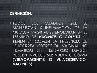 DEFINICIÓN:
• TODOS LOS CUADROS QUE SE
MANIFIESTAN X INFLAMACIÓN DE LA
MUCOSA VAGINAL SE ENGLOBAN EN EL
TERMINO DE VAGINITIS O COLPITIS Y
TIENEN EN COMUN LA PRESENCIA DE
LEUCORREA (SECRECIÓN VAGINAL NO
HEMATICA) SIN EMBARGO TAMBIÉN
PUEDEN INVOLUCRAR VULVA O CÉRVIX
(VULVOVAGINITIS O VULVOCERVICO-
VAGINITIS) …
 