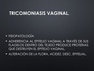 TRICOMONIASIS VAGINAL.
• FISIOPATOLOGÍA
• ADHERENCIA AL EPITELIO VAGINAL A TRAVÉS DE SUS
FLAGELOS DENTRO DEL TEJIDO PRODUCE PROTEÍNAS
QUE DESTRUYEN EL EPITELIO VAGINAL.
• ALTERACIÓN DE LA FLORA, ACIDEZ, DESC. EPITELIAL.
 