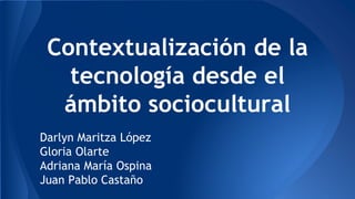Contextualización de la
tecnología desde el
ámbito sociocultural
Darlyn Maritza López
Gloria Olarte
Adriana María Ospina
Juan Pablo Castaño
 
