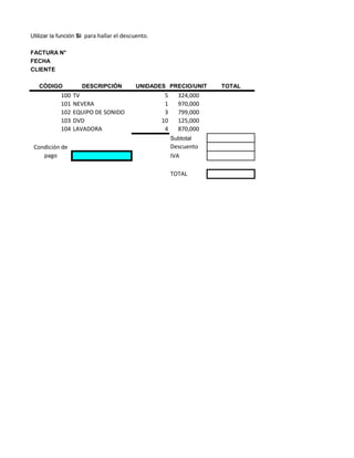 Utilizar la función Si para hallar el descuento.

FACTURA N°
FECHA
CLIENTE

   CÓDIGO           DESCRIPCIÓN           UNIDADES PRECIO/UNIT      TOTAL
            100   TV                                5     324,000
            101   NEVERA                            1     970,000
            102   EQUIPO DE SONIDO                  3     799,000
            103   DVD                              10     125,000
            104   LAVADORA                          4     870,000
                                                        Subtotal
 Condición de                                           Descuento
    pago                                                IVA

                                                        TOTAL
 