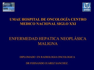 UMAE HOSPITAL DE ONCOLOGÍA CENTRO
    MEDICO NACIONAL SIGLO XXI



ENFERMEDAD HEPATICA NEOPLÁSICA
          MALIGNA


    DIPLOMADO EN RADIOLOGIA ONCOLOGICA

       DR FERNANDO JUAREZ SANCHEZ.
 
