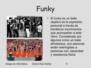 trabajo de informática Zulima Ruiz Ibáñez 8
Funky
• El funky es un baile
objetivo es la expresión
personal a través de
frenéticos movimientos
que acompañan a este
ritmo. Considerado por
algunos como un baile
afrodisíaco, sus sesiones
están restringidas a
personas con capacidad
y resistencia física.
 