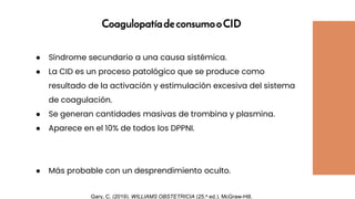 CoagulopatíadeconsumooCID
● Síndrome secundario a una causa sistémica.
● La CID es un proceso patológico que se produce como
resultado de la activación y estimulación excesiva del sistema
de coagulación.
● Se generan cantidades masivas de trombina y plasmina.
● Aparece en el 10% de todos los DPPNI.
● Más probable con un desprendimiento oculto.
Gary, C. (2019). WILLIAMS OBSTETRICIA (25.a ed.). McGraw-Hill.
 