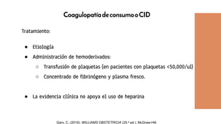 CoagulopatíadeconsumooCID
Tratamiento:
● Etiología
● Administración de hemoderivados:
○ Transfusión de plaquetas (en pacientes con plaquetas <50,000/ul)
○ Concentrado de fibrinógeno y plasma fresco.
● La evidencia clínica no apoya el uso de heparina
Gary, C. (2019). WILLIAMS OBSTETRICIA (25.a ed.). McGraw-Hill.
 