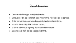 ÚterodeCouvelaire
● Causa: hemorragia retroplacentaria.
● Extravasación de sangre hacia miometrio y debajo de la serosa.
● Anteriormente denominado Apoplejía uteroplacentaria.
● Por sí solo no requiere histerectomía.
● El útero se vuelve rígido y no se puede contraer.
● Ocurre en 5-16% de los casos de DPPNI.
 