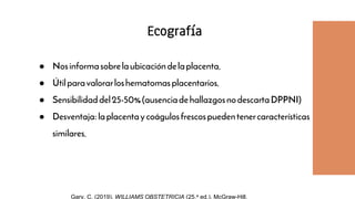 ● Nosinformasobrelaubicacióndelaplacenta.
● Útilparavalorarloshematomasplacentarios.
● Sensibilidaddel25-50%(ausenciadehallazgosnodescartaDPPNI)
● Desventaja:laplacentaycoágulosfrescospuedentenercaracterísticas
similares.
Ecografía
Gary, C. (2019). WILLIAMS OBSTETRICIA (25.a ed.). McGraw-Hill.
 