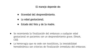 El manejo depende de:
● Gravedad del desprendimiento.
● La edad gestacional.
● Estado del feto y de la madre.
● Se recomienda la finalización del embarazo a cualquier edad
gestacional en pacientes con un desprendimiento grave. (Shock,
CID).
● La hemorragia que no cede con tocolíticos, la inestabilidad
hemodinámica son criterios de finalización inmediata del embarazo.
 