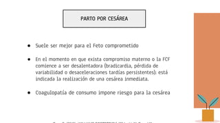 PARTO POR CESÁREA
● Suele ser mejor para el Feto comprometido
● En el momento en que exista compromiso materno o la FCF
comience a ser desalentadora (bradicardia, pérdida de
variabilidad o desaceleraciones tardías persistentes); está
indicada la realización de una cesárea inmediata.
● Coagulopatía de consumo impone riesgo para la cesárea
 
