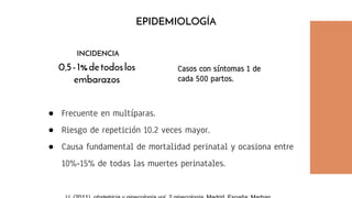 ● Frecuente en multíparas.
● Riesgo de repetición 10.2 veces mayor.
● Causa fundamental de mortalidad perinatal y ocasiona entre
10%-15% de todas las muertes perinatales.
0.5-1%detodoslos
embarazos
EPIDEMIOLOGÍA
INCIDENCIA
Casos con síntomas 1 de
cada 500 partos.
 