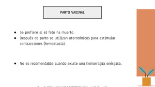 PARTO VAGINAL
● Se prefiere si el feto ha muerto.
● Después de parto se utilizan uterotónicos para estimular
contracciones (hemostasia).
● No es recomendable cuando existe una hemorragia enérgica.
 