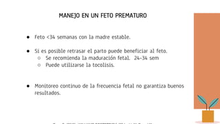 MANEJO EN UN FETO PREMATURO
● Feto <34 semanas con la madre estable.
● Si es posible retrasar el parto puede beneficiar al feto.
○ Se recomienda la maduración fetal. 24-34 sem
○ Puede utilizarse la tocolisis.
● Monitoreo continuo de la frecuencia fetal no garantiza buenos
resultados.
 