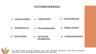 FACTORESDERIESGO.
● EDADMATERNA ● TABAQUISMO
● TROMBOFILIAS
● USODEDROGAS
● PREECLAMPSIA
● POLIHIDRAMNIOS
● ROTURADE
MEMBRANAS
● CORIOAMNIONITIS
● RAZANEGRA
Dra. Dakota Viruega Cuaresma. Santander, (Junio 2016). ABRUPTIO PLACENTAE: UNA GRAVE PATOLOGÍA
OBSTÉTRICA. FACULTAD DE MEDICINA UNIVERSIDAD DE CANTABRIA
 