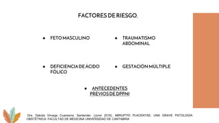 ● FETOMASCULINO
● ANTECEDENTES
PREVIOSDEDPPNI
● TRAUMATISMO
ABDOMINAL
● GESTACIÓNMÚLTIPLE
● DEFICIENCIADEÁCIDO
FÓLICO
Dra. Dakota Viruega Cuaresma. Santander, (Junio 2016). ABRUPTIO PLACENTAE: UNA GRAVE PATOLOGÍA
OBSTÉTRICA. FACULTAD DE MEDICINA UNIVERSIDAD DE CANTABRIA
FACTORESDERIESGO.
 