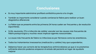 ● Es muy importante administrar profilaxis antibiótica previa a la cirugía.
● También es importante considerar cuando comienza la fiebre para realizar un buen
diagnóstico diferencial.
● La fiebre que se presenta entre las primeras 24 horas suelen ser frecuentes y de resolución
espontánea.
● ILIQ, neumonía, ITU e infección de catéter vascular son las causas más frecuentes de
fiebre postquirúrgica y muchas veces implican agentes nosocomiales.
● La causa más frecuente de fiebre no infecciosa es por fármacos como los anestésicos.
● Todos los tratamientos innecesarios (medicación y catéter) hay que suspenderlos.
● Debemos hacer uso correcto de los terapéuticos antimicrobianos ya que si no prestamos
suficiente atención podemos empeorar el estado del paciente en lugar de ayudarle
mejorar
Conclusiones
 