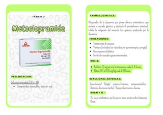 F Á R M A C O
Metoclopramida
Metoclopramida
P R E S E N T A C I O N :
F A R M A C O C I N E T I C A :
I N D I C A C I O N E S :
Solucióninyectable(I.VoI.M)
Comprimidos,inyectableysoluciónoral.
Bloqueador de la dopamina que posee efectos antieméticos que
acelera el vaciado gástrico y estimula el peristaltismo intestinal.
Inhibe la relajación del músculo liso gástrico producido por la
dopamina.
Tratamientodenáuseas
Vómitos(incluidoslosinducidosporquimioterapiaycirugía)
Gastroparesiadiabética
Facilitalosestudiosgastrointestinales.
D O S I S :
Adultos:10mgvíaoralointravenosacada6-8horas.
Niños:0.1a0.15mg/kgcada6-8horas.
R E A C C I O N E S A D V E R S A S :
Somnolencia/ fatiga/ mareos/síntomas extrapiramidales
(distonía,discinesiatardía)/hiperprolactinemia,diarrea.
G R A M + O -
No es un antibiótico, por lo que no tiene acción sobre bacterias
Gram.
 