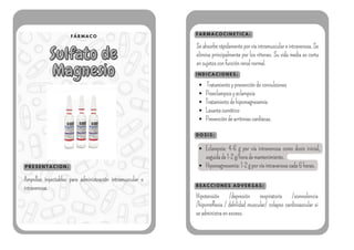 F Á R M A C O
Sulfato de
Sulfato de
Magnesio
Magnesio
P R E S E N T A C I O N :
F A R M A C O C I N E T I C A :
I N D I C A C I O N E S :
Ampollas inyectables para administración intramuscular o
intravenosa.
Seabsorberápidamenteporvíaintramusculareintravenosa.Se
elimina principalmente por los riñones. Su vida media es corta
ensujetosconfunciónrenalnormal.
Tratamientoyprevencióndeconvulsiones
Preeclampsiayeclampsia
Tratamientodehipomagnesemia
Laxanteosmótico
Prevencióndearritmiascardíacas.
D O S I S :
Eclampsia: 4-6 g por vía intravenosa como dosis inicial,
seguidade1-2g/horademantenimiento.
Hipomagnesemia:1-2gporvíaintravenosacada6horas.
R E A C C I O N E S A D V E R S A S :
Hipotensión /depresión respiratoria /somnolencia
/hiporreflexia / debilidad muscular/ colapso cardiovascular si
seadministraenexceso.
 