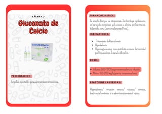 F Á R M A C O
Gluconato de
Gluconato de
Calcio
Calcio
P R E S E N T A C I O N :
F A R M A C O C I N E T I C A :
I N D I C A C I O N E S :
Ampollasinyectablesparaadministraciónintravenosa.
Se absorbe bien por vía intravenosa. Se distribuye rápidamente
en los tejidos corporales y el exceso se elimina por los riñones.
Vidamediacorta(aproximadamente1hora).
Tratamientodehipocalcemia
Hiperkalemia
Hipermagnesemia y como antídoto en casos de toxicidad
porbloqueadoresdecanalesdecalcio.
D O S I S :
Adultos:500-1000mgintravenosalentaoinfusión.
Niños:100-200mg/kgporvíaintravenosalenta.
R E A C C I O N E S A D V E R S A S :
Hipercalcemia/ irritación venosa/ náuseas/ vómitos,
bradicardia/arritmiassiseadministrademasiadorápido.
 