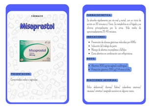 F Á R M A C O
Misoprostol
Misoprostol
P R E S E N T A C I O N :
F A R M A C O C I N E T I C A :
I N D I C A C I O N E S :
Comprimidosoralesovaginales.
Se absorbe rápidamente por vía oral y rectal, con un inicio de
acción en 30 minutos a 1 hora. Se metaboliza en el hígado y se
elimina principalmente por la orina. Vida media de
aproximadamente20-40minutos.
PrevencióndeúlcerasgástricasinducidasporAINEs
Induccióndeltrabajodeparto
Manejodeabortosincompletosofallidos
Comoabortivoencombinaciónconmifepristona.
D O S I S :
Abortivo:800µgvíavaginalosublingual.
Proteccióngástrica:200µg2-4vecesaldía.
R E A C C I O N E S A D V E R S A S :
Dolor abdominal/ diarrea/ fiebre/ calambres uterinos/
náuseas/vómitos/sangradoexcesivoenalgunoscasos.
 