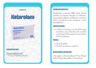 F Á R M A C O
Ketorolaco
Ketorolaco
P R E S E N T A C I O N :
F A R M A C O C I N E T I C A :
I N D I C A C I O N E S :
Solucióninyectable(I.VoI.M)
1Caja,3Ampolleta(s),30mg/ml
Antiinflamatorio no esteroideo (AINE) derivado del ácido
carboxílico estructuralmente relacionado a la indometacina,
tiene propiedades analgésicas, antiinflamatorias y antipiréticas
(inhibe la actividad de la enzima ciclooxigenasa y síntesis
deprostaglandinas).
D O S I S :
R E A C C I O N E S A D V E R S A S :
Dolor epigástrico / Distensión abdominal / Pirosis / Náuseas,
Cefalea/Vértigo/Edemaperiférico/Tinnitusydisnea.
Indicado en el tratamiento a corto plazo del dolor agudo
de moderado a severo. El ketorolaco puede ser utilizado
para el manejo del dolor perioperatorio previa valoración
delafunciónplaquetaria.
30mgI.Mcada6hrs
30mgI.Vcomodosisúnica,ocada6hrs
 
