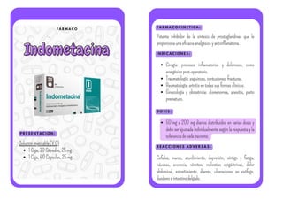 F Á R M A C O
Indometacina
Indometacina
P R E S E N T A C I O N :
F A R M A C O C I N E T I C A :
I N D I C A C I O N E S :
Solucióninyectable(V.O)
1Caja,30Cápsulas,25mg
1Caja,60Cápsulas,25mg
Potente inhibidor de la síntesis de prostaglandinas que le
proporcionaunaeficaciaanalgésicayantiinflamatoria.
Cirugía: procesos inflamatorios y dolorosos, como
analgésicopost-operatorio.
Traumatología:esguinces,contusiones,fracturas.
Reumatología:artritisentodassusformasclínicas.
Ginecología y obstetricia: dismenorrea, anexitis, parto
prematuro.
D O S I S :
50 mg a 200 mg diarios distribuidos en varias dosis y
debe ser ajustada individualmente según la respuesta y la
toleranciadecadapaciente.
R E A C C I O N E S A D V E R S A S :
Cefalea, mareo, aturdimiento, depresión, vértigo y fatiga,
náuseas, anorexia, vómitos, molestias epigástricas, dolor
abdominal, estreñimiento, diarrea, ulceraciones en esófago,
duodenoeintestinodelgado.
 