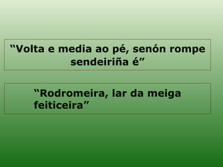 “ Rodromeira, lar da meiga feiticeira” “ Volta e media ao pé, senón rompe sendeiriña é” 