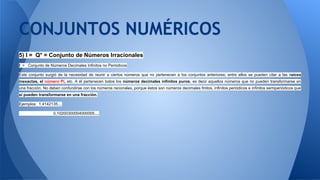 5) I = Q* = Conjunto de Números Irracionales
I = Conjunto de Números Decimales Infinitos no Periódicos
Este conjunto surgió de la necesidad de reunir a ciertos números que no pertenecen a los conjuntos anteriores; entre ellos se pueden citar a las raíces
inexactas, el número Pi, etc. A él pertenecen todos los números decimales infinitos puros, es decir aquellos números que no pueden transformarse en
una fracción. No deben confundirse con los números racionales, porque éstos son números decimales finitos, infinitos periódicos e infinitos semiperiódicos que
sí pueden transformarse en una fracción.
Ejemplos: 1,4142135....
0,10200300004000005....
CONJUNTOS NUMÉRICOS
 