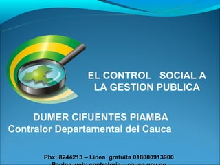 EL CONTROL SOCIAL A
                      LA GESTION PUBLICA


     DUMER CIFUENTES PIAMBA
Contralor Departamental del Cauca

       Pbx: 8244213 – Línea gratuita 018000913900
 