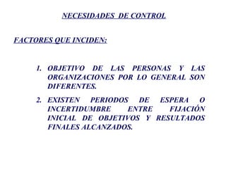 NECESIDADES DE CONTROL
FACTORES QUE INCIDEN:
1. OBJETIVO DE LAS PERSONAS Y LAS
ORGANIZACIONES POR LO GENERAL SON
DIFERENTES.
2. EXISTEN PERIODOS DE ESPERA O
INCERTIDUMBRE ENTRE FIJACIÓN
INICIAL DE OBJETIVOS Y RESULTADOS
FINALES ALCANZADOS.
 