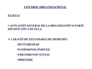 CONTROL ORGANIZACIONAL
EVALUA:
ACTUACIÓN GENERAL DE LA ORGANIZACIÓN O PARTE
SIGNIFICATIVA DE ELLA.
A TRAVÉS DE ESTANDARES DE MEDICIÓN:
•RENTABILIDAD
•PATRIMONIO (ÍNDICES)
•CRECIMIENTO VENTAS
•PROCESOS
 