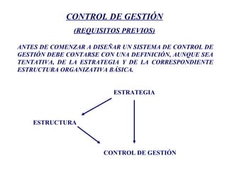 CONTROL DE GESTIÓN
(REQUISITOS PREVIOS)
ANTES DE COMENZAR A DISEÑAR UN SISTEMA DE CONTROL DE
GESTIÓN DEBE CONTARSE CON UNA DEFINICIÓN, AUNQUE SEA
TENTATIVA, DE LA ESTRATEGIA Y DE LA CORRESPONDIENTE
ESTRUCTURA ORGANIZATIVA BÁSICA.
ESTRATEGIA
ESTRUCTURA
CONTROL DE GESTIÓN
 