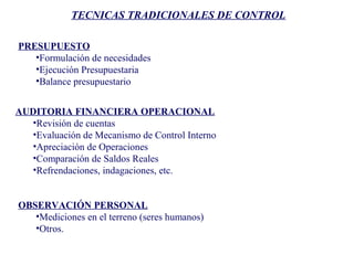 TECNICAS TRADICIONALES DE CONTROL
PRESUPUESTO
•Formulación de necesidades
•Ejecución Presupuestaria
•Balance presupuestario
AUDITORIA FINANCIERA OPERACIONAL
•Revisión de cuentas
•Evaluación de Mecanismo de Control Interno
•Apreciación de Operaciones
•Comparación de Saldos Reales
•Refrendaciones, indagaciones, etc.
OBSERVACIÓN PERSONAL
•Mediciones en el terreno (seres humanos)
•Otros.
 
