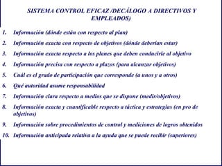 SISTEMA CONTROL EFICAZ /DECÁLOGO A DIRECTIVOS Y
EMPLEADOS)
1. Información (dónde están con respecto al plan)
2. Información exacta con respecto de objetivos (dónde deberían estar)
3. Información exacta respecto a los planes que deben conducirle al objetivo
4. Información precisa con respecto a plazos (para alcanzar objetivos)
5. Cuál es el grado de participación que corresponde (a unos y a otros)
6. Qué autoridad asume responsabilidad
7. Información clara respecto a medios que se dispone (medir/objetivos)
8. Información exacta y cuantificable respecto a táctica y estrategias (en pro de
objetivos)
9. Información sobre procedimientos de control y mediciones de logros obtenidos
10. Información anticipada relativa a la ayuda que se puede recibir (superiores)
 