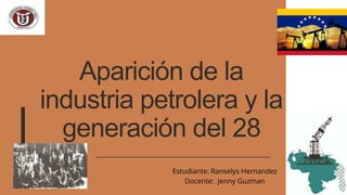 Aparición de la
industria petrolera y la
generación del 28
Estudiante: Ranselys Hernandez
Docente: Jenny Guzman
 