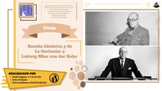 Reseña histórica y de
Reseña histórica y de
Le Corbusier y
Le Corbusier y
Ludwig Mies van der Rohe
Ludwig Mies van der Rohe
REPÚBLICA BOLIVARIANA DE VENEZUELA
MINISTERIO DEL PODER POPULAR PARA LA
EDUCACIÓN UNIVERSITARIA,
CIENCIA Y TECNOLOGÍA INSTITUTO
UNIVERSITARIO POLITÉCNICO
“SANTIAGO MARIÑO”
EXTENSIÓN PORLAMAR
REALISAZADO POR:
Daniel Zagaray C. I 30.707.998
Cede: Porlamar
Para la profesora: GLADYS ARAUJO
Título
 