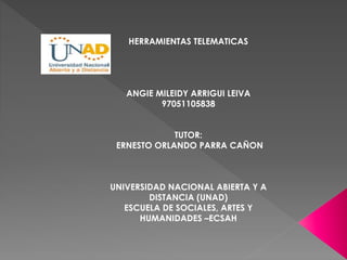 HERRAMIENTAS TELEMATICAS 
ANGIE MILEIDY ARRIGUI LEIVA 
97051105838 
TUTOR: 
ERNESTO ORLANDO PARRA CAÑON 
UNIVERSIDAD NACIONAL ABIERTA Y A 
DISTANCIA (UNAD) 
ESCUELA DE SOCIALES, ARTES Y 
HUMANIDADES –ECSAH 
 