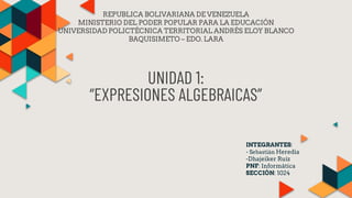 UNIDAD 1:
“EXPRESIONES ALGEBRAICAS”
INTEGRANTES:
- Sebastián Heredia
-Dhajeiker Ruiz
PNF: Informática
SECCIÓN: 1024
REPUBLICA BOLIVARIANA DE VENEZUELA
MINISTERIO DEL PODER POPULAR PARA LA EDUCACIÓN
UNIVERSIDAD POLICTÉCNICA TERRITORIAL ANDRÉS ELOY BLANCO
BAQUISIMETO – EDO. LARA
 