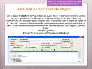Realizar la Manipulación Básica de datos
                                             en el Lenguaje de Programación Visual


           3.6 Crear colecciones de objeto
Con el objeto Collection de Visual Basic se puede hacer referencia de manera sencilla
      un grupo relacionado de elementos como si se tratase de un solo objeto. Los
elementos de una colección sólo necesitan estar relacionados por el hecho de existir en
 la colección. Los elementos de una colección no tienen que compartir el mismo tipo de
datos. Puede crear una colección de la misma manera que crea otros objetos, como se
                                         ilustra
                                   ejemplo siguiente.
                    Dim coll As New Microsoft.VisualBasic.Collection()
 