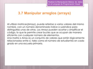 Realizar la Manipulación Básica de datos
                                      en el Lenguaje de Programación Visual




          3.7 Manipular arreglos (arrays)

Al utilizar matrices(Arrays), puede referirse a varios valores del mismo
nombre, con un número denominado índice o subíndice para
distinguirlas unas de otras. Los Arrays pueden acortar y simplificar el
código, lo que le permite crear bucles que se ocupan de manera
eficiente con cualquier número de elementos.
Una matriz o Array es un conjunto de valores que están lógicamente
relacionadas entre sí, tales como el número de estudiantes en cada
grado en una escuela primaria.
 