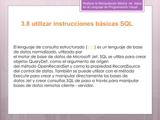 Realizar la Manipulación Básica de datos
                                    en el Lenguaje de Programación Visual




   3.8 utilizar instrucciones básicas SQL


El lenguaje de consulta estructurado (SQL) es un lenguaje de base
de datos normalizado, utilizado por
el motor de base de datos de Microsoft Jet. SQL se utiliza para crear
objetos QueryDef, como el argumento de origen
del método OpenRecordSet y como la propiedad RecordSource
del control de datos. También se puede utilizar con el método
Execute para crear y manipular directamente las bases de
datos Jet y crear consultas SQL de paso a través para manipular
bases de datos remotas cliente - servidor.
 